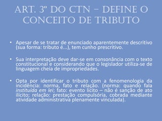 Art. 3º do CTN – define o
conceito de tributo
• Apesar de se tratar de enunciado aparentemente descritivo
(sua forma: tributo é...), tem cunho prescritivo.
• Sua interpretação deve dar-se em consonância com o texto
constitucional e considerando que o legislador utiliza-se de
linguagem cheia de impropriedades.
• Opta por identificar o tributo com a fenomenologia da
incidência: norma, fato e relação. (norma: quando fala
instituída em lei; fato: evento lícito – não é sanção de ato
ilícito; relação: prestação compulsória, cobrada mediante
atividade administrativa plenamente vinculada).
 