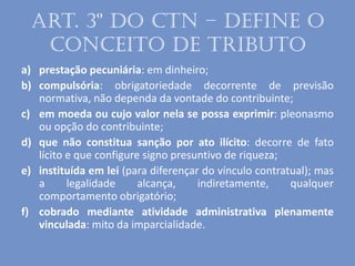 Art. 3º do CTN – define o
conceito de tributo
a) prestação pecuniária: em dinheiro;
b) compulsória: obrigatoriedade decorrente de previsão
normativa, não dependa da vontade do contribuinte;
c) em moeda ou cujo valor nela se possa exprimir: pleonasmo
ou opção do contribuinte;
d) que não constitua sanção por ato ilícito: decorre de fato
lícito e que configure signo presuntivo de riqueza;
e) instituída em lei (para diferençar do vínculo contratual); mas
a legalidade alcança, indiretamente, qualquer
comportamento obrigatório;
f) cobrado mediante atividade administrativa plenamente
vinculada: mito da imparcialidade.
 