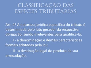 Classificação das
espécies tributárias
Art. 4º A natureza jurídica específica do tributo é
determinada pelo fato gerador da respectiva
obrigação, sendo irrelevantes para qualificá-la:
I - a denominação e demais características
formais adotadas pela lei;
II - a destinação legal do produto da sua
arrecadação.
 