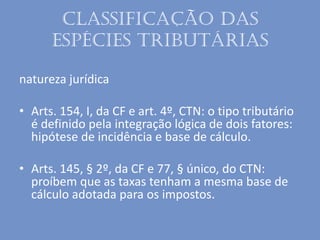 Classificação das
espécies tributárias
natureza jurídica
• Arts. 154, I, da CF e art. 4º, CTN: o tipo tributário
é definido pela integração lógica de dois fatores:
hipótese de incidência e base de cálculo.
• Arts. 145, § 2º, da CF e 77, § único, do CTN:
proíbem que as taxas tenham a mesma base de
cálculo adotada para os impostos.
 