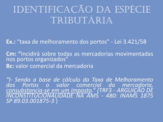 Identificação da espécie
tributária
Ex.: “taxa de melhoramento dos portos” - Lei 3.421/58
Cm: “incidirá sobre todas as mercadorias movimentadas
nos portos organizados”
Bc: valor comercial da mercadoria
“I- Sendo a base de cálculo da Taxa de Melhoramento
dos Portos o valor comercial da mercadoria,
consubstancia-se em um imposto.” (TRF3 - ARGUIÇÃO DE
INCONSTITUCIONALIDADE NA AMS - 480: INAMS 1875
SP 89.03.001875-3 )
 