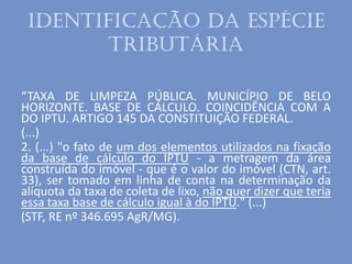 Identificação da espécie
tributária
“TAXA DE LIMPEZA PÚBLICA. MUNICÍPIO DE BELO
HORIZONTE. BASE DE CÁLCULO. COINCIDÊNCIA COM A
DO IPTU. ARTIGO 145 DA CONSTITUIÇÃO FEDERAL.
(...)
2. (...) "o fato de um dos elementos utilizados na fixação
da base de cálculo do IPTU - a metragem da área
construída do imóvel - que é o valor do imóvel (CTN, art.
33), ser tomado em linha de conta na determinação da
alíquota da taxa de coleta de lixo, não quer dizer que teria
essa taxa base de cálculo igual à do IPTU." (...)
(STF, RE nº 346.695 AgR/MG).
 