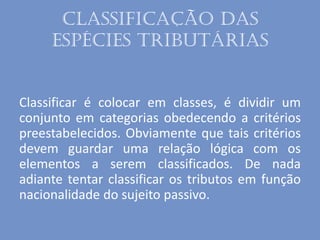 Classificação das
espécies tributárias
Classificar é colocar em classes, é dividir um
conjunto em categorias obedecendo a critérios
preestabelecidos. Obviamente que tais critérios
devem guardar uma relação lógica com os
elementos a serem classificados. De nada
adiante tentar classificar os tributos em função
nacionalidade do sujeito passivo.
 