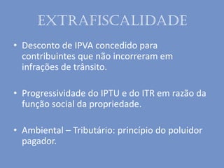 Extrafiscalidade
• Desconto de IPVA concedido para
contribuintes que não incorreram em
infrações de trânsito.
• Progressividade do IPTU e do ITR em razão da
função social da propriedade.
• Ambiental – Tributário: princípio do poluidor
pagador.
 