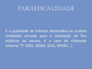 parafiscalidade
É a qualidade de tributos destinados ao custeio
entidades privada para a realização de fins
públicos ou sociais, é o caso do chamado
sistema “S” (SESI, SENAI, SESC, SENAC...)
 