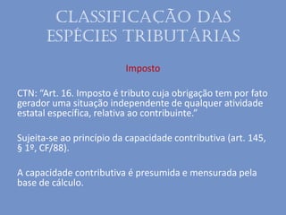Classificação das
espécies tributárias
Imposto
CTN: “Art. 16. Imposto é tributo cuja obrigação tem por fato
gerador uma situação independente de qualquer atividade
estatal específica, relativa ao contribuinte.”
Sujeita-se ao princípio da capacidade contributiva (art. 145,
§ 1º, CF/88).
A capacidade contributiva é presumida e mensurada pela
base de cálculo.
 