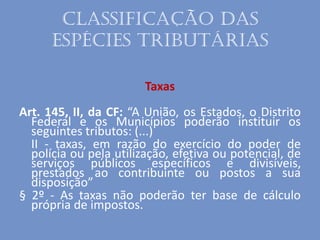 Classificação das
espécies tributárias
Taxas
Art. 145, II, da CF: “A União, os Estados, o Distrito
Federal e os Municípios poderão instituir os
seguintes tributos: (...)
II - taxas, em razão do exercício do poder de
polícia ou pela utilização, efetiva ou potencial, de
serviços públicos específicos e divisíveis,
prestados ao contribuinte ou postos a sua
disposição”
§ 2º - As taxas não poderão ter base de cálculo
própria de impostos.
 