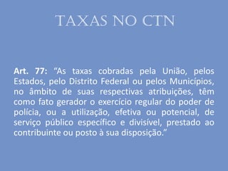 Taxas no CTN
Art. 77: “As taxas cobradas pela União, pelos
Estados, pelo Distrito Federal ou pelos Municípios,
no âmbito de suas respectivas atribuições, têm
como fato gerador o exercício regular do poder de
polícia, ou a utilização, efetiva ou potencial, de
serviço público específico e divisível, prestado ao
contribuinte ou posto à sua disposição.”
 