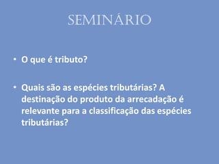 Seminário
• O que é tributo?
• Quais são as espécies tributárias? A
destinação do produto da arrecadação é
relevante para a classificação das espécies
tributárias?
 