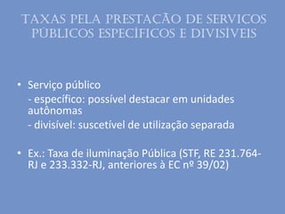 Taxas pela prestação de serviços
públicos específicos e divisíveis
• Serviço público
- específico: possível destacar em unidades
autônomas
- divisível: suscetível de utilização separada
• Ex.: Taxa de iluminação Pública (STF, RE 231.764-
RJ e 233.332-RJ, anteriores à EC nº 39/02)
 
