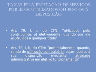 Taxas pela prestação de serviços
públicos utilizados ou postos à
disposição
• Art. 79, I, a, do CTN: “utilizados pelo
contribuinte: a) efetivamente, quando por ele
usufruídos a qualquer título”
• Art. 79, I, b, do CTN: “potencialmente, quando,
sendo de utilização compulsória, sejam postos à
sua disposição mediante atividade
administrativa em efetivo funcionamento”
 