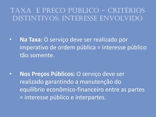 • Na Taxa: O serviço deve ser realizado por
imperativo de ordem pública = interesse público
tão somente.
• Nos Preços Públicos: O serviço deve ser
realizado garantindo a manutenção do
equilíbrio econômico-financeiro entre as partes
= interesse público e interpartes.
Taxa e Preço público - Critérios
distintivos: Interesse envolvido
 