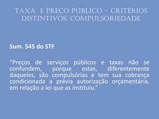 Sum. 545 do STF
“Preços de serviços públicos e taxas não se
confundem, porque estas, diferentemente
daqueles, são compulsórias e tem sua cobrança
condicionada a prévia autorização orçamentária,
em relação a lei que as instituiu.”
Taxa e Preço público - Critérios
distintivos: Compulsoriedade
 