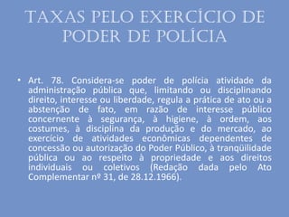 Taxas pelo exercício de
poder de polícia
• Art. 78. Considera-se poder de polícia atividade da
administração pública que, limitando ou disciplinando
direito, interesse ou liberdade, regula a prática de ato ou a
abstenção de fato, em razão de interesse público
concernente à segurança, à higiene, à ordem, aos
costumes, à disciplina da produção e do mercado, ao
exercício de atividades econômicas dependentes de
concessão ou autorização do Poder Público, à tranqüilidade
pública ou ao respeito à propriedade e aos direitos
individuais ou coletivos (Redação dada pelo Ato
Complementar nº 31, de 28.12.1966).
 