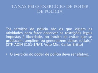 Taxas pelo exercício de poder
de polícia
“os serviços de polícia são os que vigiam as
atividades para fazer observar as restrições legais
impostas à liberdade, no intuito de evitar que se
produzam, ampliem ou generalizem danos sociais.”
(STF, ADIN 3151-1/MT, Voto Min. Carlos Britto)
• O exercício do poder de polícia deve ser efetivo.
 