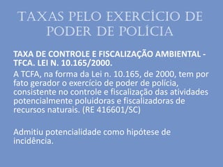 TAXA DE CONTROLE E FISCALIZAÇÃO AMBIENTAL -
TFCA. LEI N. 10.165/2000.
A TCFA, na forma da Lei n. 10.165, de 2000, tem por
fato gerador o exercício de poder de polícia,
consistente no controle e fiscalização das atividades
potencialmente poluidoras e fiscalizadoras de
recursos naturais. (RE 416601/SC)
Admitiu potencialidade como hipótese de
incidência.
Taxas pelo exercício de
poder de polícia
 