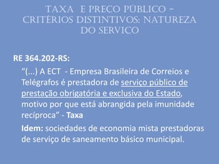 Taxa e Preço público -
Critérios distintivos: Natureza
do serviço
RE 364.202-RS:
“(...) A ECT - Empresa Brasileira de Correios e
Telégrafos é prestadora de serviço público de
prestação obrigatória e exclusiva do Estado,
motivo por que está abrangida pela imunidade
recíproca” - Taxa
Idem: sociedades de economia mista prestadoras
de serviço de saneamento básico municipal.
 