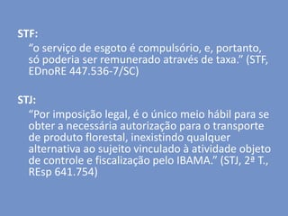 STF:
“o serviço de esgoto é compulsório, e, portanto,
só poderia ser remunerado através de taxa.” (STF,
EDnoRE 447.536-7/SC)
STJ:
“Por imposição legal, é o único meio hábil para se
obter a necessária autorização para o transporte
de produto florestal, inexistindo qualquer
alternativa ao sujeito vinculado à atividade objeto
de controle e fiscalização pelo IBAMA.” (STJ, 2ª T.,
REsp 641.754)
 