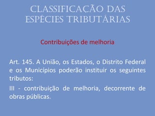 Classificação das
espécies tributárias
Contribuições de melhoria
Art. 145. A União, os Estados, o Distrito Federal
e os Municípios poderão instituir os seguintes
tributos:
III - contribuição de melhoria, decorrente de
obras públicas.
 