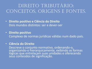 Direito Tributário:
conceitos, origens e fontes.
• Direito positivo e Ciência do Direito
Dois mundos distintos: ser e dever-ser
• Direito positivo
Complexo de normas jurídicas válidas num dado país.
• Ciência do Direito
Descreve o conjunto normativo, ordenando-o,
organizando-o hierarquicamente, exibindo as formas
lógicas que entrelaçam suas unidades e oferecendo
seus conteúdos de significação.
 