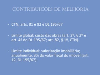 - CTN, arts. 81 e 82 e DL 195/67
- Limite global: custo das obras (art. 3º, § 2º e
art. 4º do DL 195/67; art. 82, § 1º, CTN).
- Limite individual: valorização imobiliária;
anualmente, 3% do valor fiscal do imóvel (art.
12, DL 195/67).
Contribuições de melhoria
 