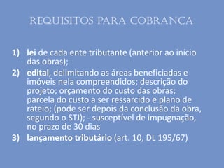 1) lei de cada ente tributante (anterior ao início
das obras);
2) edital, delimitando as áreas beneficiadas e
imóveis nela compreendidos; descrição do
projeto; orçamento do custo das obras;
parcela do custo a ser ressarcido e plano de
rateio; (pode ser depois da conclusão da obra,
segundo o STJ); - susceptível de impugnação,
no prazo de 30 dias
3) lançamento tributário (art. 10, DL 195/67)
Requisitos para cobrança
 
