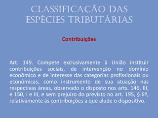 Classificação das
espécies tributárias
Contribuições
Art. 149. Compete exclusivamente à União instituir
contribuições sociais, de intervenção no domínio
econômico e de interesse das categorias profissionais ou
econômicas, como instrumento de sua atuação nas
respectivas áreas, observado o disposto nos arts. 146, III,
e 150, I e III, e sem prejuízo do previsto no art. 195, § 6º,
relativamente às contribuições a que alude o dispositivo.
 