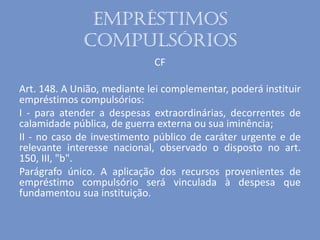 Empréstimos
compulsórios
CF
Art. 148. A União, mediante lei complementar, poderá instituir
empréstimos compulsórios:
I - para atender a despesas extraordinárias, decorrentes de
calamidade pública, de guerra externa ou sua iminência;
II - no caso de investimento público de caráter urgente e de
relevante interesse nacional, observado o disposto no art.
150, III, "b".
Parágrafo único. A aplicação dos recursos provenientes de
empréstimo compulsório será vinculada à despesa que
fundamentou sua instituição.
 