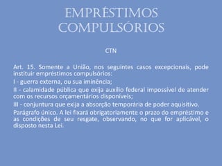 Empréstimos
compulsórios
CTN
Art. 15. Somente a União, nos seguintes casos excepcionais, pode
instituir empréstimos compulsórios:
I - guerra externa, ou sua iminência;
II - calamidade pública que exija auxílio federal impossível de atender
com os recursos orçamentários disponíveis;
III - conjuntura que exija a absorção temporária de poder aquisitivo.
Parágrafo único. A lei fixará obrigatoriamente o prazo do empréstimo e
as condições de seu resgate, observando, no que for aplicável, o
disposto nesta Lei.
 