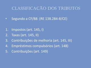 Classificação dos tributos
• Segundo a CF/88: (RE 138.284-8/CE)
1. Impostos (art. 145, I)
2. Taxas (art. 145, II)
3. Contribuições de melhoria (art. 145, III)
4. Empréstimos compulsórios (art. 148)
5. Contribuições (art. 149)
 