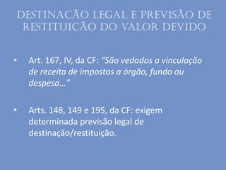 Destinação legal e previsão de
restituição do valor devido
• Art. 167, IV, da CF: “São vedados a vinculação
de receita de impostos a órgão, fundo ou
despesa…”
• Arts. 148, 149 e 195, da CF: exigem
determinada previsão legal de
destinação/restituição.
 