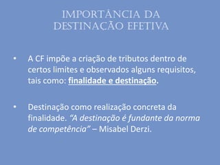 Importância da
destinação efetiva
• A CF impõe a criação de tributos dentro de
certos limites e observados alguns requisitos,
tais como: finalidade e destinação.
• Destinação como realização concreta da
finalidade. “A destinação é fundante da norma
de competência” – Misabel Derzi.
 