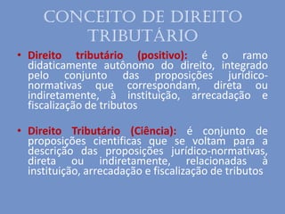 Conceito de Direito
Tributário
• Direito tributário (positivo): é o ramo
didaticamente autônomo do direito, integrado
pelo conjunto das proposições jurídico-
normativas que correspondam, direta ou
indiretamente, à instituição, arrecadação e
fiscalização de tributos
• Direito Tributário (Ciência): é conjunto de
proposições cientificas que se voltam para a
descrição das proposições jurídico-normativas,
direta ou indiretamente, relacionadas à
instituição, arrecadação e fiscalização de tributos
 