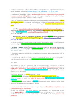 concessão ou autorização do Poder Público, à tranqüilidade pública ou ao respeito à propriedade e aos 
direitos individuais ou coletivos . (Redação dada pelo Ato Complementar nº 31, de 28.12.1966) 
Parágrafo único. Considera-se regular o exercício do poder de polícia quando desempenhado pelo órgão 
competente nos limites da lei aplicável, com observância do processo legal e, tratando-se de atividade que 
a lei tenha como discricionária, sem abuso ou desvio de poder. 
Acerca das contribuições especiais, estabelecidas constitucionalmente, é correto afirmar que são tributos 
finalisticamente afetados . Assim como as Contribuições especiais, os empréstimos compulsórios são 
tributos finalísticos, ou seja, o recurso proveniente de tais impostos é vinculado a despesas que lhe deram 
causa. 
Art. 77. As taxas cobradas pela União, pelos Estados, pelo Distrito Federal ou pelos Municípios , no 
âmbito de suas respectivas atribuições, têm como fato gerador o exercício regular do poder de polícia, ou 
a utilização, efetiva ou potencial, de serviço público específico e divisível, prestado ao contribuinte ou 
posto à sua disposição. 
Parágrafo único. A taxa não pode ter base de cálculo ou fato gerador idênticos aos que correspondam 
a imposto nem ser calculada em função do capital das empresas . (Vide Ato Complementar nº 34, de 
30.1.1967). No entanto: 
No cálculo de seu valor, é constitucional a adoção de um ou mais elementos da base de cálculo própria de 
determinado imposto, desde que não haja integral identidade entre uma base e outra. 
STF Súmula Vinculante nº 29 : É constitucional a adoção, no cálculo do valor de taxa, de um ou mais 
elementos da base de cálculo própria de determinado imposto, desde que não haja integral identidade 
entre uma base e outra. 
É inadmissível que ilícito administrativo, cometido pelo contribuinte, acarrete aumento no valor de 
tributo devido. 
A contribuição de melhoria tem por fato gerador a valorização de imóvel, em razão de obra pública, e 
será calculada pela parcela de seu custo, rateada entre os contribuintes beneficiados . 
FUNIVERSA 
Preço público: ou tarifa, é a remuneração dada por um serviço público cuja utilização foi efetivada 
mediante manifestação de vontade do usuário, sob vínculo obrigacional de natureza contratual, portanto, 
regime jurídico privado e cuja receita arrecadada é originária. Assim, O valor cobrado pelo Estado do 
particular, por meio de contrato e sob regime de direito privado, pela exploração de serviços 
públicos é um preço público. 
Classificação Doutrinária das receitas em relação à origem: 
a) Receitas originárias: entradas que não decorrem do poder de imposição do ente público. São 
obtidas na atuação do Estado como agente de direito privado. Não há imposição, e sim autonomia 
do particular. 
b) Receitas Derivadas: decorre do poder de imposição(coercitividade) do ente público em virtude de uma 
coerção no patrimônio do particular. Exemplo: Tributos. 
A teoria pentapartida surgiu com a nossa CF, que adiciona os Empréstimos Compulsórios e as 
Contribuições Especiais como tributos. 
Daí que esta pergunta é uma velha pegadinha dos concursos e você deve prestar atenção 
porque: para o CTN, sim, são apenas três tributos. Se a banca perguntar, em outro contexto, 
quantos tributos existem, ou quais os tributos que a Constituição prega, aí sim, serão os cinco 
conhecidos. 
 