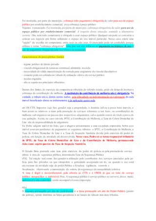 Foi instituída, por parte do município, cobrança (não pagamento) obrigatória de valor para uso de espaço 
público por estabelecimento comercial, essa cobrança é preço público. 
Vejamos o enunciado: Foi instituída, por parte do município, cobrança obrigatória de valor para uso de 
espaço público por estabelecimento comercial . A respeito dessa situação, assinale a alternativa 
correta. Ora, nem todo comerciante é obrigado a usar espaço público. Qualquer um pode se cont entar e 
colocar seu negócio pra frente utilizando o espaço do seu imóvel particular. Nesse caso, existe uma 
"opção" de escolha do comerciante, entre usar ou não usar. O enunciado pode ter confudido porque 
utilizou o termo "cobrança obrigatória". Esta, por sua vez, refere-se ao pagamento na hipótese de uso, e 
não de pagamento obrigatório pelo uso efetivo ou potencial. 
Características do preço público (tarifa): 
- regime jurídico de direito privado 
- vínculo obrigacional de natureza contratual, admitindo rescisão 
- necessidade de válida manisfestação de vontade para surgimento do vínculo (facultativo) 
- somente pode ser cobrada em virtude de utilização efetiva do serviço público 
- receita originária 
- não se sujeita aos princípios tributários . 
Dentro dos limites do exercício da competência tributária do referido estado, pode ele deixar de instituir a 
cobrança da contribuição de melhoria. A instituição da contribuição de melhoria não é obrigatória. Na 
verdade, o tributo em si, dentre outras razões, pela dificuldade na individualização da valorização de cada 
imóvel beneficiado direta ou indiretamente é de aplicação quase nula. 
art.130 CTN. Impostos cujo fato gerador seja a propriedade, o domínio útil ou a posse bens imóveis, e 
bem assim os relativos a taxas pela prestação de serviços referentes a tais bens, ou contribuições de 
melhoria, sub-rogam-se na pessoa dos respectivos adquirentes, salvo quando conste do título a prova de 
sua quitação. Assim, no caso em tela, IPTU, a Contribuição de Melhoria, a Taxa de Coleta Domiciliar de 
Lixo são de responsabilidade do adquirente. 
Ex: Pedro adquire imóvel de João, que o alugava anteriormente a uma sociedade empresária. Sobre esse 
imóvel estavam pendentes de pagamento os seguintes tributos: o IPTU, a Contribuição de Melhoria, a 
Taxa de Coleta Domiciliar de Lixo e a Taxa de Inspeção Sanitária devida pelo exercício do poder de 
polícia, em função da atividade ali desenvolvida. Nesse caso, Pedro só se torna responsável tributário 
do IPTU, da Taxa de Coleta Domiciliar de Lixo e da Contribuição de Melhoria, permanecendo 
João como sujeito passivo da Taxa de Inspeção Sanitária. 
O Estado Beta pretende criar taxa pelo exercício do poder de polícia ou pela prestação de serviço 
afetos à área de segurança pública, denominada Taxa de Segurança Pública 
(TS). Tal exação terá como fato gerador a utilização pelo contribuinte dos serviços prestados pela po 
lícia para fins privados ou que extrapolem a gratuidade assegurada em lei, ou quando a sua cond 
uta ou ramo de atividade exija do poder Público e Estadual, vigilância, controle e 
fiscalização, objetivando a manutenção da ordem, da segurança e da tranquilidade coletiva. 
A taxa é ilegal e inconstitucional, pela afronta ao CTN e à CRFB, já que se trata de serviço 
público inespecífico e indivisível. Pois, A segurança pública é serviço público uti universi, desse modo, 
indivisível e não específico, sendo incompatível com a imposição. 
FGV 
O imposto pressupõe um ato do contribuinte e a taxa pressupõe um ato do Poder Público (poder 
de polícia), sendo distintos os fatos geradores e as bases de cálculo dos dois tributos. 
 