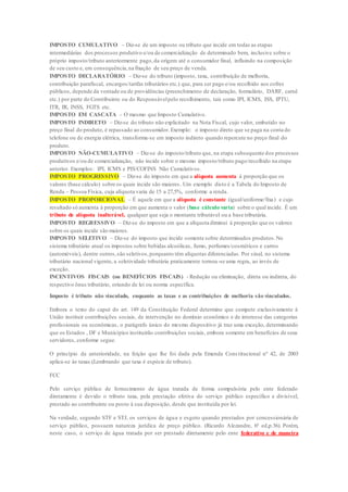 IMPOSTO CUMULATIVO – Diz-se de um imposto ou tributo que incide em todas as etapas 
intermediárias dos processos produtivo e/ou de comercialização de determinado bem, inclusive sobre o 
próprio imposto/tributo anteriormente pago, da origem até o consumidor final, influindo na composição 
de seu custo e, em consequência, na fixação de seu preço de venda. 
IMPOSTO DECLARATÓRIO – Diz-se do tributo (imposto, taxa, contribuição de melhoria, 
contribuição parafiscal, encargos/tarifas tributários etc.) que, para ser pago e/ou recolhido aos cofres 
públicos, depende da vontade ou de providências (preenchimento de declaração, formulário, DARF, carnê 
etc.) por parte do Contribuinte ou do Responsável pelo recolhimento, tais como IPI, ICMS, ISS, IPTU, 
ITR, IR, INSS, FGTS etc. 
IMPOSTO EM CASCATA – O mesmo que Imposto Cumulativo. 
IMPOSTO INDIRETO – Diz-se do tributo não explicitado na Nota Fiscal, cujo valor, embutido no 
preço final do produto, é repassado ao consumidor. Exemplo: o imposto direto que se paga na conta do 
telefone ou de energia elétrica, transforma-se em imposto indireto quando repercute no preço final do 
produto. 
IMPOSTO NÃO-CUMULATIVO – Diz-se do imposto/tributo que, na etapa subsequente dos processos 
produtivos e/ou de comercialização, não incide sobre o mesmo imposto/tributo pago/recolhido na etapa 
anterior. Exemplos: IPI, ICMS e PIS/COFINS Não Cumulativos. 
IMPOSTO PROGRESSIVO – Diz-se do imposto em que a alíquota aumenta à proporção que os 
valores (base cálculo) sobre os quais incide são maiores. Um exemplo disto é a Tabela do Imposto de 
Renda – Pessoa Física, cuja alíquota varia de 15 a 27,5%, conforme a renda. 
IMPOSTO PROPORCIONAL – É aquele em que a alíquota é constante (igual/uniforme/fixa) e cujo 
resultado só aumenta à proporção em que aumenta o valor (base cálculo varia) sobre o qual incide. É um 
tributo de alíquota inalterável, qualquer que seja o montante tributável ou a base tributária. 
IMPOSTO REGRESSIVO – Diz-se do imposto em que a alíquota diminui à proporção que os valores 
sobre os quais incide são maiores. 
IMPOSTO SELETIVO – Diz-se do imposto que incide somente sobre determinados produtos. No 
sistema tributário atual os impostos sobre bebidas alcoólicas, fumo, perfumes/cosméticos e carros 
(automóveis), dentre outros, são seletivos, porquanto têm alíquotas diferenciadas. Por sinal, no sistema 
tributário nacional vigente, a seletividade tributária praticamente tornou-se uma regra, ao invés de 
exceção. 
INCENTIVOS FISCAIS (ou BENEFÍCIOS FISCAIS) - Redução ou eliminação, direta ou indireta, do 
respectivo ônus tributário, oriundo de lei ou norma específica. 
Imposto é tributo não vinculado, enquanto as taxas e as contribuições de melhoria são vinculados. 
Embora o texto do caput do art. 149 da Constituição Federal determine que compete exclusivamente à 
União instituir contribuições sociais, de intervenção no domínio econômico e de interesse das categorias 
profissionais ou econômicas, o parágrafo único do mesmo dispositivo já traz uma exceção, determinando 
que os Estados , DF e Municípios instituirão contribuições sociais, embora somente em benefícios de seus 
servidores, conforme segue. 
O princípio da anterioridade, na feição que lhe foi dada pela Emenda Cons titucional nº 42, de 2003 
aplica-se às taxas.(Lembrando que taxa é espécie de tributo). 
FCC 
Pelo serviço público de fornecimento de água tratada de forma compulsória pelo ente federado 
diretamente é devido o tributo taxa, pela prestação efetiva do serviço público específico e divisível, 
prestado ao contribuinte ou posto à sua disposição, desde que instituída por lei. 
Na verdade, segundo STF e STJ, os serviços de água e esgoto quando prestados por concessionária de 
serviço público, possuem natureza jurídica de preço público. (Ricardo Alezandre, 6ª ed,p.36). Porém, 
neste caso, o serviço de água tratada por ser prestado diretamente pelo ente federativo e de maneira 
 