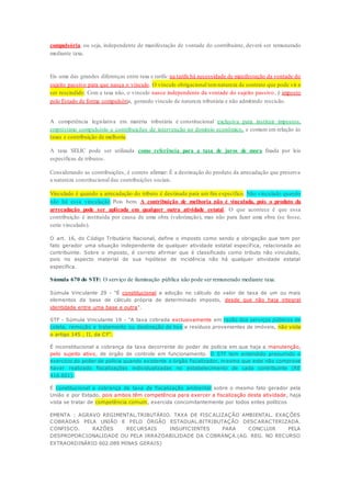 compulsória, ou seja, independente de manifestação de vontade do contribuinte, deverá ser remunerado 
mediante taxa. 
Eis uma das grandes diferenças entre taxa e tarifa: na tarifa há necessidade de manifestação da vontade do 
sujeito passivo para que nasça o vínculo. O vínculo obrigacional tem natureza de contrato que pode vir a 
ser rescindido. Com a taxa não, o vínculo nasce independente da vontade do sujeito passivo, é imposto 
pelo Estado de forma compulsória, gerando vínculo de natureza tributária e não admitindo rescisão. 
A competência legislativa em matéria tributária é constitucional exclusiva para instituir impostos, 
empréstimo compulsório e contribuições de intervenção no domínio econômico, e comum em relação às 
taxas e contribuição de melhoria. 
A taxa SELIC pode ser utilizada como referência para a taxa de juros de mora fixada por leis 
específicas de tributos. 
Considerando as contribuições, é correto afirmar: É a destinação do produto da arrecadação que preserva 
a natureza constitucional das contribuições sociais. 
Vinculado é quando a arrecadação do tributo é destinada para um fim específico. Não vinculado quando 
não há essa vinculação. Pois bem. A contribuição de melhoria não é vinculada, pois o produto da 
arrecadação pode ser aplicada em qualquer outra atividade estatal . O que acontece é que essa 
contribuição é instituída por causa de uma obra (valorização), mas não para fazer uma obra (se fosse, 
seria vinculado). 
O art. 16, do Código Tributário Nacional, define o imposto como sendo a obrigação que tem por 
fato gerador uma situação independente de qualquer atividade estatal específ ica, relacionada ao 
contribuinte. Sobre o imposto, é correto afirmar que é classificado como tributo não vinculado, 
pois no aspecto material de sua hipótese de incidência não há qualquer atividade estatal 
específica. 
Súmula 670 do STF: O serviço de iluminação pública não pode ser remunerado mediante taxa. 
Súmula Vinculante 29 - "É constitucional a adoção no cálculo do valor de taxa de um ou mais 
elementos da base de cálculo própria de determinado imposto, desde que não haja integral 
identidade entre uma base e outra". 
STF - Súmula Vinculante 19 - "A taxa cobrada exclusivamente em razão dos serviços públicos de 
coleta, remoção e tratamento ou destinação de lixo e resíduos provenientes de imóveis, não viola 
o artigo 145 , II, da CF". 
É inconstitucional a cobrança da taxa decorrente do poder de polícia em que haja a manutenção, 
pelo sujeito ativo, de órgão de controle em funcionamento. O STF tem entendido presumido o 
exercício do poder de polícia quando existente o órgão fiscalizador, mesmo que este não comprove 
haver realizado fiscalizações individualizadas no estabelecimento de cada contribuinte (RE 
416.601). 
É constitucional a cobrança de taxa de fiscalização ambiental sobre o mesmo fato gerador pela 
União e por Estado, pois ambos têm competência para exercer a fiscalização desta atividade, haja 
vista se tratar de competência comum, exercida concomitantemente por todos entes políticos 
EMENTA : AGRAVO REGIMENTAL.TRIBUTÁRIO. TAXA DE FISCALIZAÇÃO AMBIENTAL. EXAÇÕES 
COBRADAS PELA UNIÃO E PELO ÓRGÃO ESTADUAL.BITRIBUTAÇÃO DESCARACTERIZADA. 
CONFISCO. RAZÕES RECURSAIS INSUFICIENTES PARA CONCLUIR PELA 
DESPROPORCIONALIDADE OU PELA IRRAZOABILIDADE DA COBRANÇA.(AG. REG. NO RECURSO 
EXTRAORDINÁRIO 602.089 MINAS GERAIS) 
 