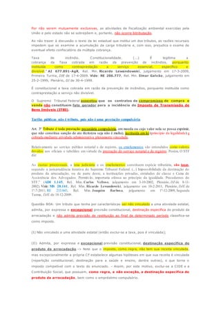 Por não serem mutuamente exclusivas, as atividades de fiscalização ambiental exercidas pela 
União e pelo estado não se sobrepõem e, portanto, não ocorre bitributação. 
Ao não trazer à discussão o texto da lei estadual que institui um dos tributos, as razões recursais 
impedem que se examine a acumulação da carga tributária e, com isso, prejudica o exame de 
eventual efeito confiscatório da múltipla cobrança. 
Taxa de incêndio. Constitucionalidade. (...) É legítima a 
cobrança da Taxa cobrada em razão da prevenção de incêndios, porquanto 
instituída como contraprestação a serviço essencial, específico e 
divisível.” AI 677.891-AgR, Rel. Min. Ricardo Lewandowski, julgamento em 17-3-2009, 
Primeira Turma, DJE de 17-4-2009. Vide: RE 206.777, Rel. Min. Ilmar Galvão, julgamento em 
25-2-1999, Plenário, DJ de 30-4-1999. 
É constitucional a taxa cobrada em razão da prevenção de incêndios, porquanto instituída como 
contraprestação a serviço não divisível. 
O Supremo Tribunal Federal assentou que os contratos de compromisso de compra e 
venda não constituem fato gerador para a incidência do Imposto de Transmissão de 
Bens Imóveis (ITBI). 
Tarifas públicas não é tributo, pois não é uma prestação compulsória. 
Art. 3º Tributo é toda prestação pecuniária compulsória, em moeda ou cujo valor nela se possa exprimir, 
que não constitua sanção de ato ilícito(ou seja não é multa), instituída em lei (princípio da legalidade) e 
cobrada mediante atividade administrativa plenamente vinculada. 
Relativamente ao serviço público notarial e de registro, os emolumentos são entendidos como valores 
devidos aos oficiais e tabeliães em virtude da prestação do serviço notarial e de registro. Porém, O STF 
diz: 
As custas processuais, a taxa judiciária e os emolumentos constituem espécie tributária, são taxas, 
segundo a jurisprudência iterativa do Supremo Tribunal Federal. (...) Impossibilidade da destinação do 
produto da arrecadação, ou de parte deste, a instituições privadas, entidades de classe e Caixa de 
Assistência dos Advogados. Permiti-lo, importaria ofensa ao princípio da igualdade. Precedentes do 
STF.” (ADI 1.145, Rel. Min. Carlos Velloso, julgamento em 3-10-2002, Plenário, DJ de 8-11- 
2002). Vide: MS 28.141, Rel. Min. Ricardo Lewandowski, julgamento em 10-2-2011, Plenário, DJE de 
1º-7-2011; RE 233.843, Rel. Min. Joaquim Barbosa, julgamento em 1º-12-2009, Segunda 
Turma, DJE de 18-12-2009. 
Questão BOA: Um tributo que tenha por características ser não vinculado a uma atividade estatal, 
admita, por expressa e excepcional previsão constitucional, destinação específica do produto da 
arrecadação e não admita previsão de restituição ao final de determinado período classifica-se 
como imposto. 
(I) Não vinculado a uma atividade estatal (então exclui-se a taxa, pois é vinculada); 
(II) Admita, por expressa e excepcional previsão constitucional, destinação específica do 
produto da arrecadação -> Note que o imposto, como regra, não tem sua receita vinculada, 
mas excepcionalmente a própria CF estabelece algumas hipóteses em que sua receita é vinculada 
(repartição constitucional; destinação para a saúde e ensino, dentre outras), o que torna o 
imposto compatível com o texto do enunciado. - Assim, por este motivo, exclui-se a CIDE e a 
Contribuição Social, que possuem, como regra, e não exceção, a destinação específica do 
produto da arrecadação, bem como o empréstimo compulsório. 
 