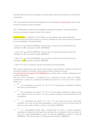 (III) Não admita previsão de restituição ao final de determinado período (exclui -se o empréstimo 
compulsório). 
STF- A concessão de alvará de construção pode ser remunerada por taxa de polícia, pois se trata 
de exercício regular do poder de polícia. 
STF- A destinação do produto da arrecadação é irrelevante para definir a natureza jurídica do 
tributo como imposto. (imposto tributo não vinculado). 
Questão excelente: A realização de obras públicas, que transformaram uma região anteriormente 
pantanosa em um belo e aprazível parque, ocasionou a valorização da maior parte dos imóveis localizados 
em suas proximidades, da seguinte maneira: 
- o imóvel "A", que valia R$ 4.000.000,00 antes das obras, teve fator de absorção do benefício de 
valorização de 200%, passando a valer R$ 12.000.000,00. 
- o imóvel "B", que valia R$ 3.000.000,00 antes das obras, teve fator de absorção do benefício da 
valorização de 100%, passando a valer R$ 6.000.000,00. 
- o imóvel "C", que valia R$ 2.000.000,00 antes das obras, teve fator de absorção do benefício da 
valorização de 50%, passando a valer R$ 3.000.000,00. 
- o imóvel "D" não teve valorização alguma em decorrência das obras realizadas. 
Obs.: Todos os quatro imóveis têm a mesma área de terreno e o que determinou a diferença nos fatores de 
absorção do benefício da valorização foram elementos alheios à dimensão do terreno. 
O custo total da obra foi orçado em R$ 6.000.000,00(custo total da obra) e a referida contribuição deverá 
custeá-la integralmente. 
Com base nessas informações e considerando que o município em questão editou lei ordinária 
estabelecendo a cobrança de contribuição de melhoria para fazer face ao custo dessa obra, é correto 
afirmar que: 
 a) os proprietários dos imóveis "A", "B", "C" e "D" deverão pagar contribuição de melhoria, 
pois estão na zona beneficiada. 
 b) os proprietários dos imóveis "A", "B" e "C" deverão pagar contribuição de melhoria, desde 
que a fixação das bases de cálculo e dos fatos geradores respectivos sejam estabelecidos por lei 
complementar. 
 c) os proprietários dos imóveis "A", "B" e "C", que tiveram seus imóveis efetivamente 
valorizados com a obra, deverão ratear integralmente o valor de custo da obra, com base na área do 
terreno de cada um deles, cabendo a cada um o valor de R$ 2.000.000,00. 
 d) a municipalidade poderá exigir, cumulativamente, de todos os quatro proprietários, 
contribuição de melhoria em valor igual ao da valorização de seus respectivos imóveis, cabendo ao 
imóvel "A" pagar R$ 8.000.000,00, ao imóvel "B" pagar R$ 3.000.000,00, ao imóvel "C" pagar R$ 
1.000.000,00 e não cabendo nada a "D", perfazendo um total de R$ 12.000.000,00. 
 