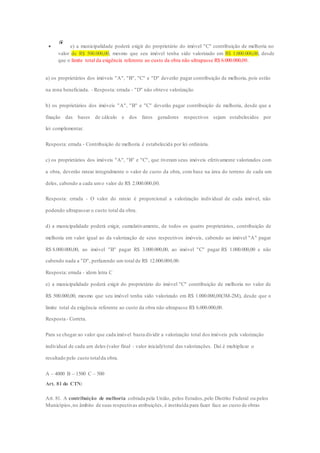  e) a municipalidade poderá exigir do proprietário do imóvel "C" contribuição de melhoria no 
valor de R$ 500.000,00, mesmo que seu imóvel tenha sido valorizado em R$ 1.000.000,00, desde 
que o limite total da exigência referente ao custo da obra não ultrapasse R$ 6.000.000,00. 
a) os proprietários dos imóveis "A", "B", "C" e "D" deverão pagar contribuição de melhoria, pois estão 
na zona beneficiada. - Resposta: errada - "D" não obteve valorização 
b) os proprietários dos imóveis "A", "B" e "C" deverão pagar contribuição de melhoria, desde que a 
fixação das bases de cálculo e dos fatos geradores respectivos sejam estabelecidos por 
lei complementar. 
Resposta: errada - Contribuição de melhoria é estabelecida por lei ordinária. 
c) os proprietários dos imóveis "A", "B" e "C", que tiveram seus imóveis efetivamente valorizados com 
a obra, deverão ratear integralmente o valor de custo da obra, com base na área do terreno de cada um 
deles, cabendo a cada um o valor de R$ 2.000.000,00. 
Resposta: errada - O valor do rateio é proporcional a valorização individual de cada imóvel, não 
podendo ultrapassar o custo total da obra. 
d) a municipalidade poderá exigir, cumulativamente, de todos os quatro proprietários, contribuição de 
melhoria em valor igual ao da valorização de seus respectivos imóveis, cabendo ao imóvel "A" pagar 
R$ 8.000.000,00, ao imóvel "B" pagar R$ 3.000.000,00, ao imóvel "C" pagar R$ 1.000.000,00 e não 
cabendo nada a "D", perfazendo um total de R$ 12.000.000,00. 
Resposta: errada - idem letra C 
e) a municipalidade poderá exigir do proprietário do imóvel "C" contribuição de melhoria no valor de 
R$ 500.000,00, mesmo que seu imóvel tenha sido valorizado em R$ 1.000.000,00(3M-2M), desde que o 
limite total da exigência referente ao custo da obra não ultrapasse R$ 6.000.000,00. 
Resposta - Correta. 
Para se chegar ao valor que cada imóvel basta dividir a valorização total dos imóveis pela valorização 
individual de cada um deles (valor final - valor inicial)/total das valorizações. Daí é multiplicar o 
resultado pelo custo total da obra. 
A – 4000 B – 1500 C – 500 
Art. 81 do CTN: 
Art. 81. A contribuição de melhoria cobrada pela União, pelos Estados, pelo Distrito Federal ou pelos 
Municípios, no âmbito de suas respectivas atribuições, é instituída para fazer face ao custo de obras 
 