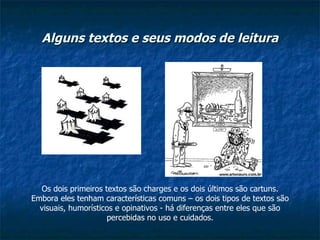 Alguns textos e seus modos de leitura Os dois primeiros textos são charges e os dois últimos são cartuns. Embora eles tenham características comuns – os dois tipos de textos são visuais, humorísticos e opinativos - há diferenças entre eles que são percebidas no uso e cuidados. 