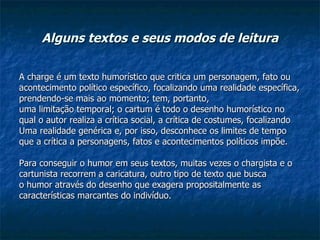 Alguns textos e seus modos de leitura A charge é um texto humorístico que critica um personagem, fato ou acontecimento político específico, focalizando uma realidade específica, prendendo-se mais ao momento; tem, portanto, uma limitação temporal; o cartum é todo o desenho humorístico no qual o autor realiza a crítica social, a crítica de costumes, focalizando Uma realidade genérica e, por isso, desconhece os limites de tempo que a crítica a personagens, fatos e acontecimentos políticos impõe. Para conseguir o humor em seus textos, muitas vezes o chargista e o cartunista recorrem a caricatura, outro tipo de texto que busca o humor através do desenho que exagera propositalmente as características marcantes do indivíduo. 