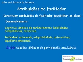 Desenvolvimento: Constituem atribuições do faciltador possibilitar ao aluno: Cognitivo: domínio de conhecimentos, habilidades, competências, raciocínio.  Individual: autonomia, adaptabilidade, auto-estima, equilíbrio emocional. Social: relações, dinâmica de participação, convivência. Atribuições do faciltador Cognitivo Cognitivo: domínio de conhecimentos, habilidades, competências, raciocínio.  Social: Individual: Individual: autonomia, adaptabilidade, auto-estima, equilíbrio emocional. João José Saraiva da Fonseca 