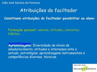 Aprendizagens:  Diversidade de níveis de amadurecimento, atitudes e interesses ante o estudo; estratégias, aprendizagens instrumentais e competências diversas, técnicas.  Formação pessoal:  valores, atitudes, conceitos, hábitos.  Atribuições do faciltador Formação pessoal Aprendizagens: Formação pessoal:  valores, atitudes, conceitos, hábitos.  Constituem atribuições do faciltador possibilitar ao aluno: João José Saraiva da Fonseca 