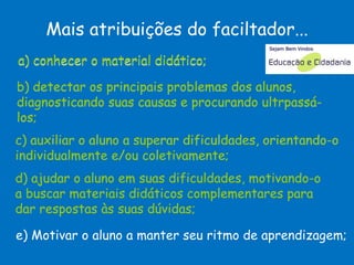 c) auxiliar o aluno a superar dificuldades, orientando-o individualmente e/ou coletivamente;  a) conhecer o material didático; b) detectar os principais problemas dos alunos, diagnosticando suas causas e procurando ultrpassá-los;  d) ajudar o aluno em suas dificuldades, motivando-o a buscar materiais didáticos complementares para dar respostas às suas dúvidas;  e) Motivar o aluno a manter seu ritmo de aprendizagem;  Mais atribuições do faciltador... b) detectar os principais problemas dos alunos, diagnosticando suas causas e procurando ultrpassá-los;  c) auxiliar o aluno a superar dificuldades, orientando-o individualmente e/ou coletivamente;  d) ajudar o aluno em suas dificuldades, motivando-o a buscar materiais didáticos complementares para dar respostas às suas dúvidas;  a) conhecer o material didático; João José Saraiva da Fonseca 