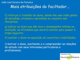 g) indicar ao aluno que não teve o desempenho mínimo na avaliação, as atividades que deverá realizar para passar à etapa seguinte;  h) auxiliar o aluno na aquisição de conceitos e habilidades;  i) motivar o aluno, auxiliando-o a compreender as relações do estudo com seus interesses particulares e profissionais;  f) reforçar o trabalho do aluno, dando-lhe uma visão global do estudado, situando o aprendido no conjunto das disciplinas;  Mais atribuições do faciltador... f) reforçar o trabalho do aluno, dando-lhe uma visão global do estudado, situando o aprendido no conjunto das disciplinas;  g) indicar ao aluno que não teve o desempenho mínimo na avaliação, as atividades que deverá realizar para passar à etapa seguinte;  h) auxiliar o aluno na aquisição de conceitos e habilidades;  João José Saraiva da Fonseca 