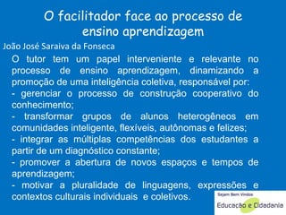 O tutor tem um papel interveniente e relevante no processo de ensino aprendizagem, dinamizando a promoção de uma inteligência coletiva, responsável por: - gerenciar o processo de construção cooperativo do conhecimento; - transformar grupos de alunos heterogêneos em comunidades inteligente, flexíveis, autônomas e felizes;  - integrar as múltiplas competências dos estudantes a partir de um diagnóstico constante; - promover a abertura de novos espaços e tempos de aprendizagem; - motivar a pluralidade de linguagens, expressões e contextos culturais individuais  e coletivos.  O facilitador face ao processo de ensino aprendizagem João José Saraiva da Fonseca 