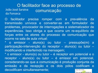 O facilitador precisa romper com a prevalência da transmissão unívoca e converter-se em formulador de problemas, provocador de interrogações e sistematizador de experiências. Isso obriga a que ocorra um re-equilíbrio de forças entre os atores do processo de comunicação que ocorre na sala de aula virtual: * o emissor - aluno(s) ou tutor – pressupõe(m) a participação-intervenção do receptor - aluno(s) ou tutor – modificando e interferindo na mensagem; * o emissor - aluno(s) ou tutor – é receptor em potencial e o receptor - aluno(s) ou tutor – é emissor em potencial, considerando-se que a comunicação é produção conjunta da emissão e da recepção e os dois pólos codificam e decodificam simultaneamente; O facilitador face ao processo de comunicação  João José Saraiva da Fonseca 