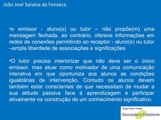 o emissor - aluno(s) ou tutor – não propõe(m) uma mensagem fechada, ao contrário, oferece informações em redes de conexões permitindo ao receptor - aluno(s) ou tutor –ampla liberdade de associações e significações.  O tutor precisa interiorizar que não deve ser o único emissor, mas atuar como motivador de uma comunicação interativa em que oportuniza aos alunos as condições igualitárias de intervenção. Contudo os alunos devem também estar conscientes de que necessitam de mudar a sua atitude passiva face à aprendizagem e participar ativamente na construção de um conhecimento significativo.   João José Saraiva da Fonseca 