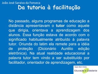 Da tutoria à facilitação No passado, alguns programas de educação a distância apresentavam o  tutor  como aquele que dirigia, orientava a aprendizagem dos alunos. Essa função estava de acordo com o significado habitualmente atribuído à palavra tutor. Oriunda do latim ela remete para a idéia de proteção (Dicionário Aurélio edição eletrônica). Na atual realidade educacional a palavra tutor tem vindo a ser substituído por facilitador, orientador de aprendizagem, etc. João José Saraiva da Fonseca 